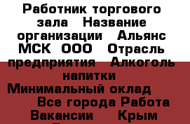 Работник торгового зала › Название организации ­ Альянс-МСК, ООО › Отрасль предприятия ­ Алкоголь, напитки › Минимальный оклад ­ 25 000 - Все города Работа » Вакансии   . Крым,Бахчисарай